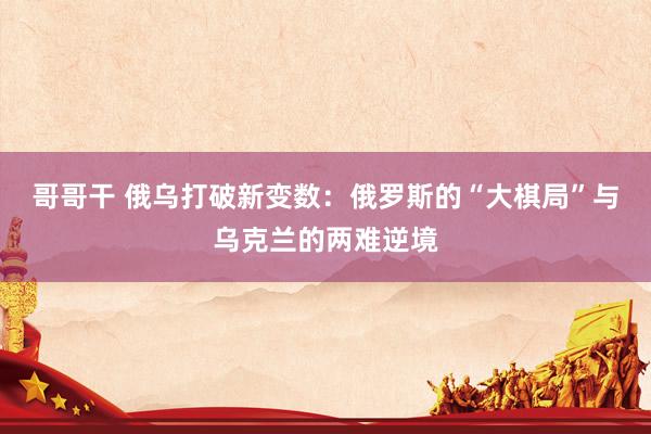 哥哥干 俄乌打破新变数：俄罗斯的“大棋局”与乌克兰的两难逆境