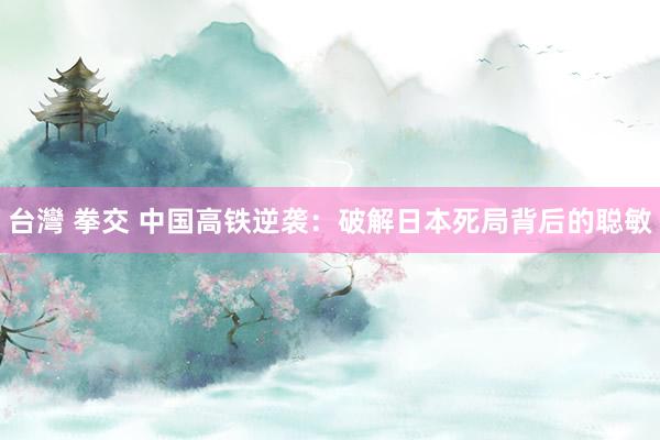台灣 拳交 中国高铁逆袭：破解日本死局背后的聪敏