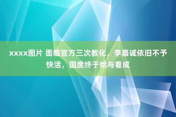 xxxx图片 面临官方三次教化，李嘉诚依旧不予快活，国度终于给与看成