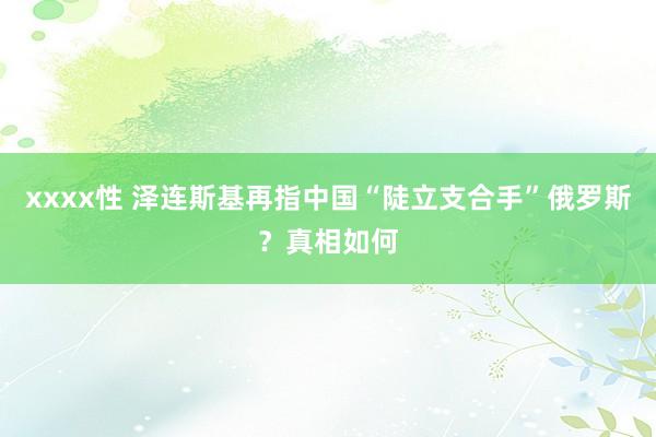 xxxx性 泽连斯基再指中国“陡立支合手”俄罗斯？真相如何
