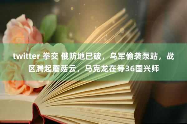 twitter 拳交 俄防地已破，乌军偷袭泵站，战区腾起蘑菇云，马克龙在等36国兴师