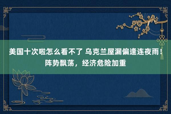 美国十次啦怎么看不了 乌克兰屋漏偏逢连夜雨！阵势飘荡，经济危险加重