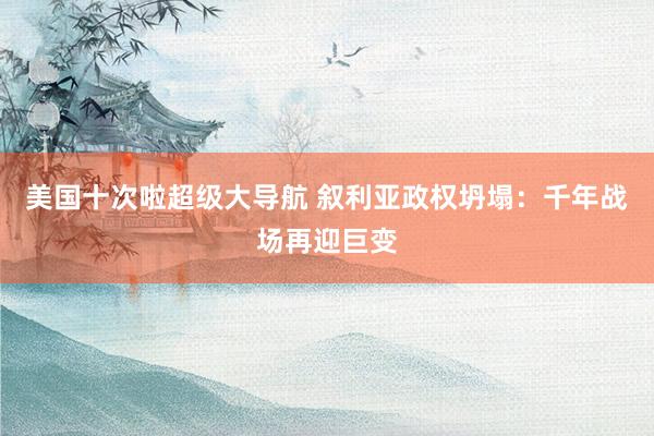 美国十次啦超级大导航 叙利亚政权坍塌：千年战场再迎巨变