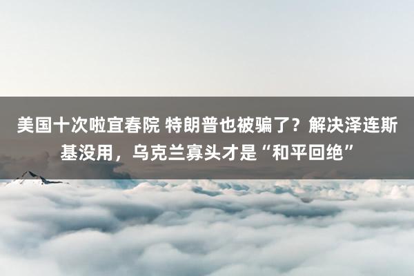美国十次啦宜春院 特朗普也被骗了？解决泽连斯基没用，乌克兰寡头才是“和平回绝”