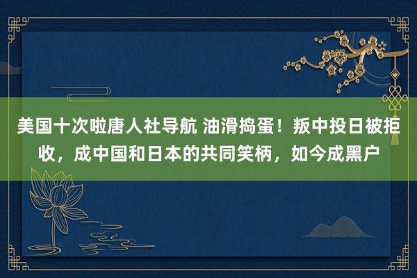 美国十次啦唐人社导航 油滑捣蛋！叛中投日被拒收，成中国和日本的共同笑柄，如今成黑户