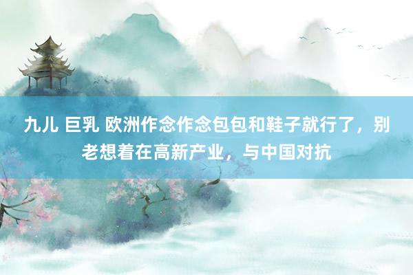 九儿 巨乳 欧洲作念作念包包和鞋子就行了，别老想着在高新产业，与中国对抗