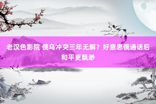 老汉色影院 俄乌冲突三年无解？好意思俄通话后和平更飘渺