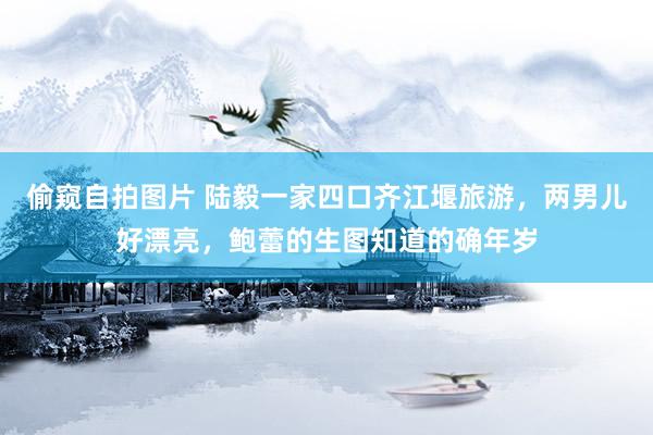 偷窥自拍图片 陆毅一家四口齐江堰旅游，两男儿好漂亮，鲍蕾的生图知道的确年岁