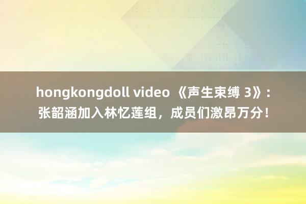 hongkongdoll video 《声生束缚 3》：张韶涵加入林忆莲组，成员们激昂万分！