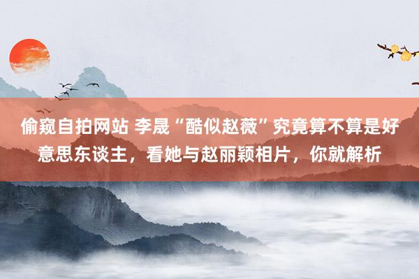 偷窥自拍网站 李晟“酷似赵薇”究竟算不算是好意思东谈主，看她与赵丽颖相片，你就解析