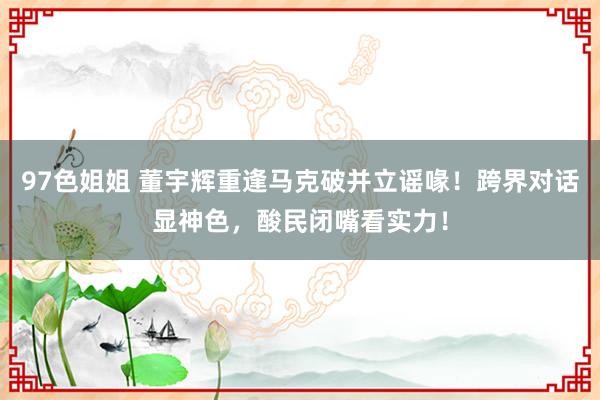 97色姐姐 董宇辉重逢马克破并立谣喙！跨界对话显神色，酸民闭嘴看实力！