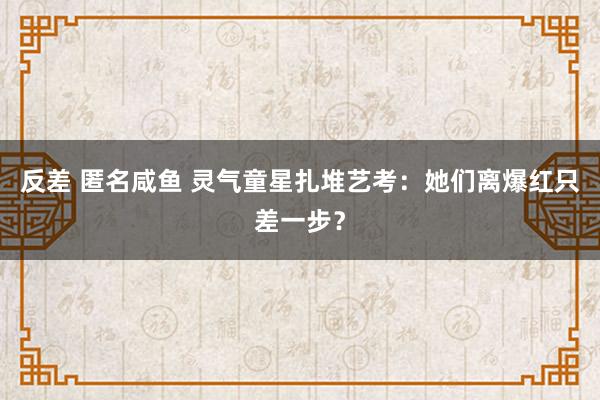 反差 匿名咸鱼 灵气童星扎堆艺考：她们离爆红只差一步？