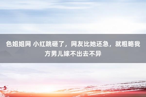色姐姐网 小红跳砸了，网友比她还急，就粗略我方男儿嫁不出去不异