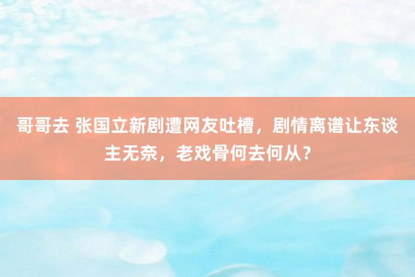 哥哥去 张国立新剧遭网友吐槽，剧情离谱让东谈主无奈，老戏骨何去何从？
