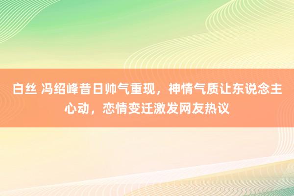 白丝 冯绍峰昔日帅气重现，神情气质让东说念主心动，恋情变迁激发网友热议