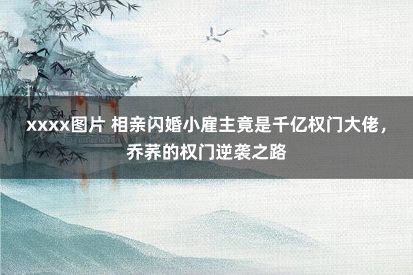xxxx图片 相亲闪婚小雇主竟是千亿权门大佬，乔荞的权门逆袭之路