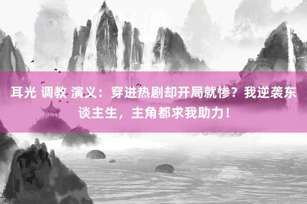 耳光 调教 演义：穿进热剧却开局就惨？我逆袭东谈主生，主角都求我助力！
