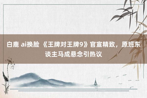 白鹿 ai换脸 《王牌对王牌9》官宣精致，原班东谈主马成悬念引热议