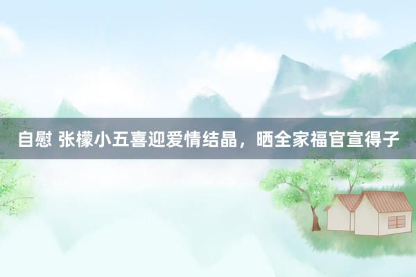 自慰 张檬小五喜迎爱情结晶，晒全家福官宣得子