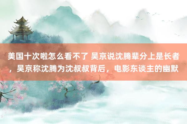 美国十次啦怎么看不了 吴京说沈腾辈分上是长者，吴京称沈腾为沈叔叔背后，电影东谈主的幽默