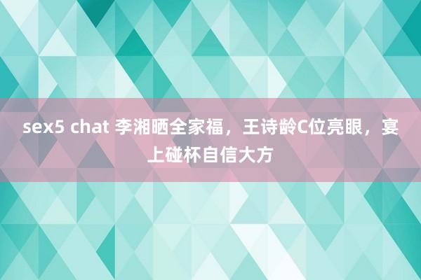 sex5 chat 李湘晒全家福，王诗龄C位亮眼，宴上碰杯自信大方