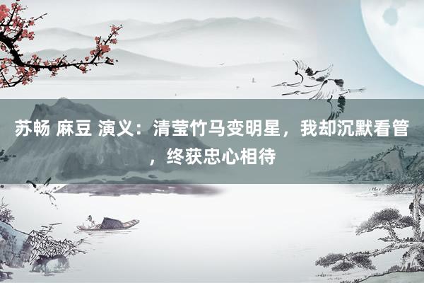 苏畅 麻豆 演义：清莹竹马变明星，我却沉默看管，终获忠心相待