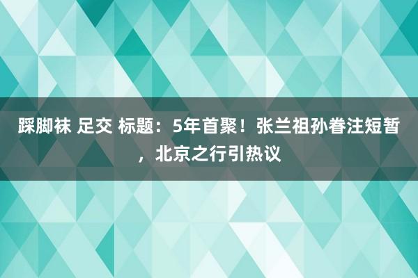 踩脚袜 足交 标题：5年首聚！张兰祖孙眷注短暂，北京之行引热议