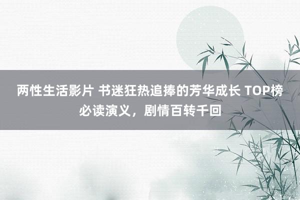两性生活影片 书迷狂热追捧的芳华成长 TOP榜必读演义，剧情百转千回