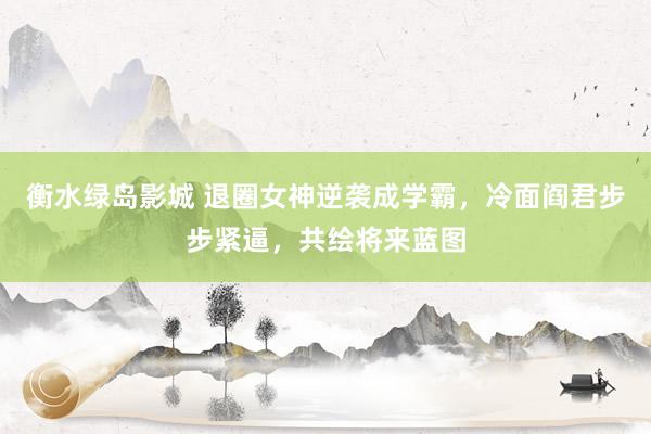 衡水绿岛影城 退圈女神逆袭成学霸，冷面阎君步步紧逼，共绘将来蓝图