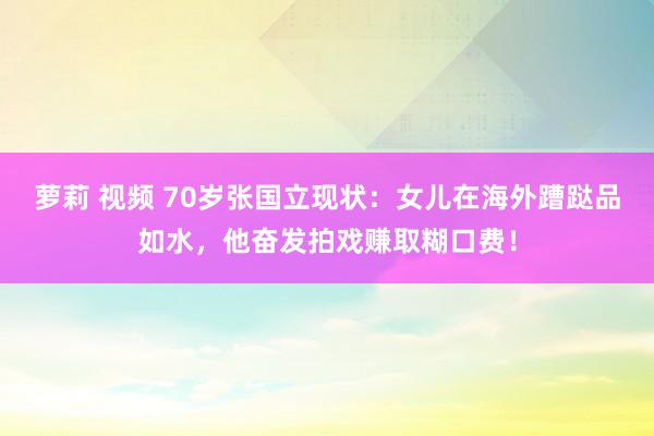 萝莉 视频 70岁张国立现状：女儿在海外蹧跶品如水，他奋发拍戏赚取糊口费！