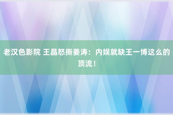 老汉色影院 王晶怒撕姜涛：内娱就缺王一博这么的顶流！