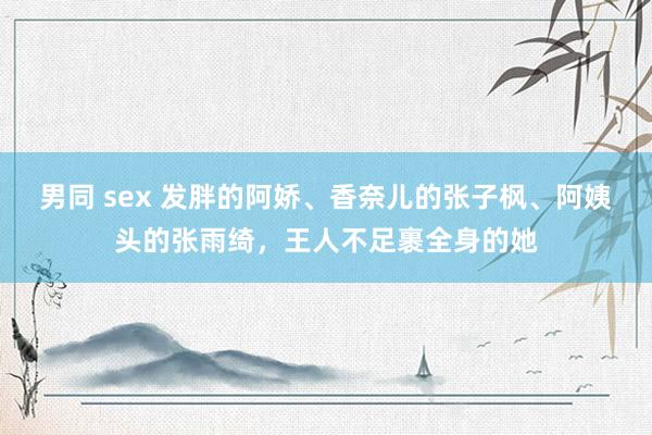 男同 sex 发胖的阿娇、香奈儿的张子枫、阿姨头的张雨绮，王人不足裹全身的她