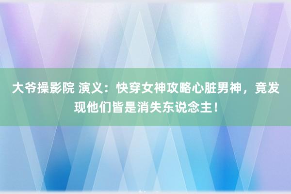 大爷操影院 演义：快穿女神攻略心脏男神，竟发现他们皆是消失东说念主！
