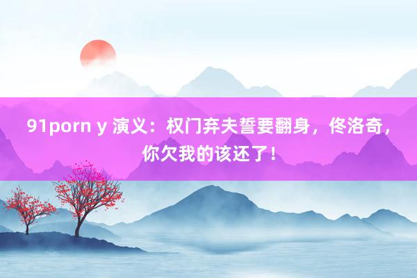 91porn y 演义：权门弃夫誓要翻身，佟洛奇，你欠我的该还了！