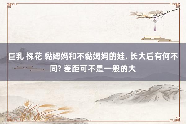 巨乳 探花 黏姆妈和不黏姆妈的娃, 长大后有何不同? 差距可不是一般的大