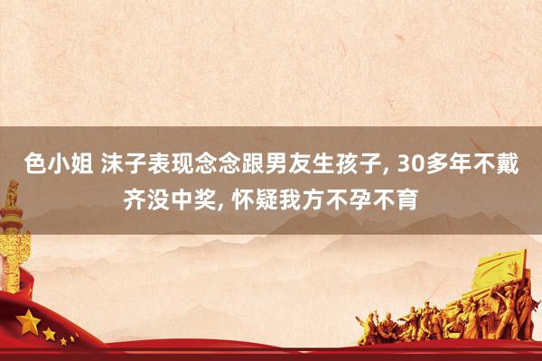 色小姐 沫子表现念念跟男友生孩子, 30多年不戴齐没中奖, 怀疑我方不孕不育