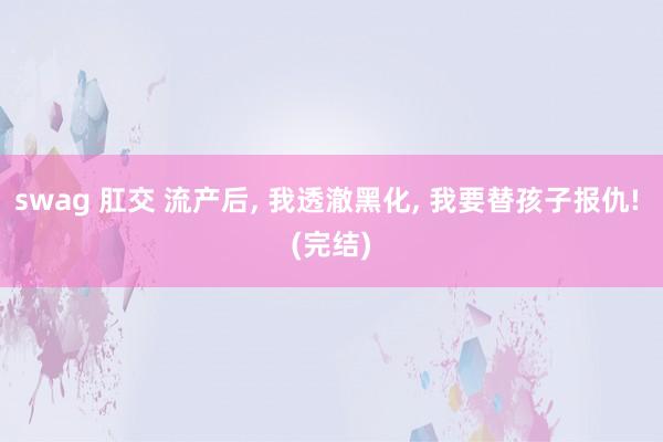 swag 肛交 流产后, 我透澈黑化, 我要替孩子报仇! (完结)