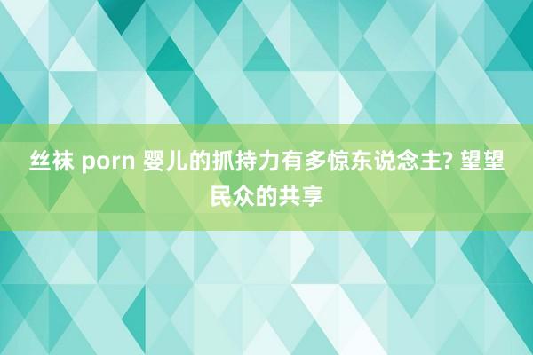 丝袜 porn 婴儿的抓持力有多惊东说念主? 望望民众的共享