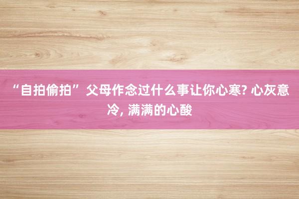 “自拍偷拍” 父母作念过什么事让你心寒? 心灰意冷, 满满的心酸