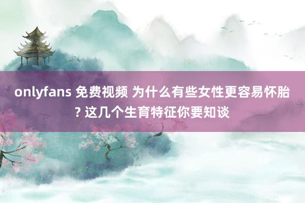 onlyfans 免费视频 为什么有些女性更容易怀胎? 这几个生育特征你要知谈