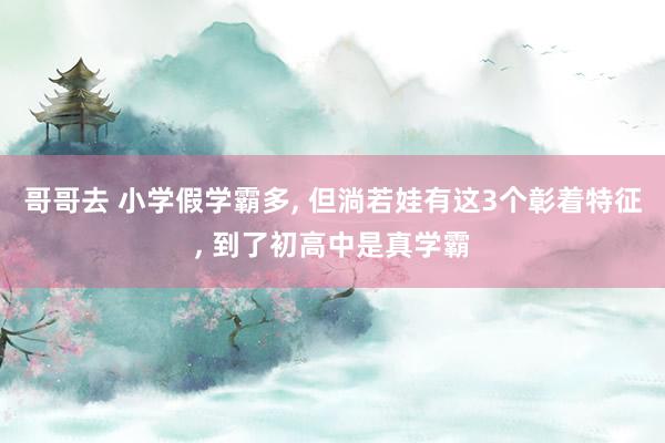 哥哥去 小学假学霸多, 但淌若娃有这3个彰着特征, 到了初高中是真学霸