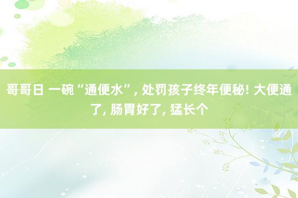 哥哥日 一碗“通便水”, 处罚孩子终年便秘! 大便通了, 肠胃好了, 猛长个