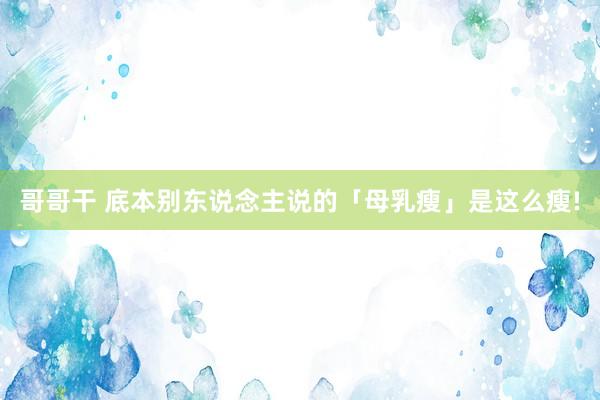 哥哥干 底本别东说念主说的「母乳瘦」是这么瘦!