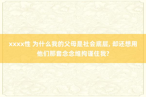xxxx性 为什么我的父母是社会底层, 却还想用他们那套念念维拘谨住我?