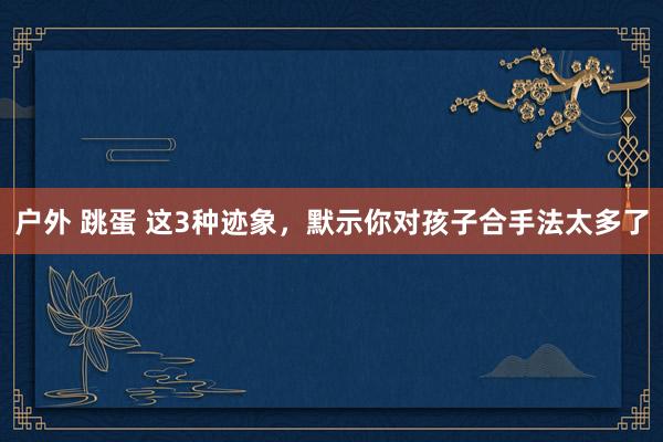 户外 跳蛋 这3种迹象,默示你对孩子合手法太多了