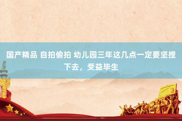 国产精品 自拍偷拍 幼儿园三年这几点一定要坚捏下去,受益毕生