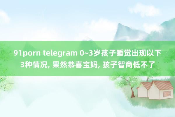 91porn telegram 0~3岁孩子睡觉出现以下3种情况, 果然恭喜宝妈, 孩子智商低不了