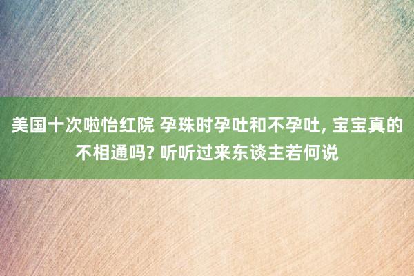 美国十次啦怡红院 孕珠时孕吐和不孕吐, 宝宝真的不相通吗? 听听过来东谈主若何说