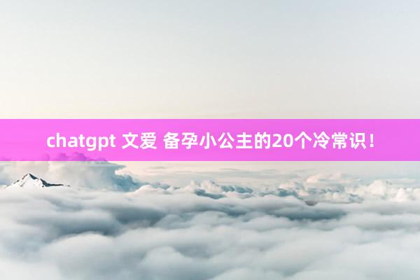 chatgpt 文爱 备孕小公主的20个冷常识!