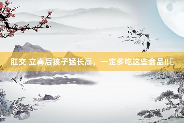 肛交 立春后孩子猛长高,一定多吃这些食品‼️